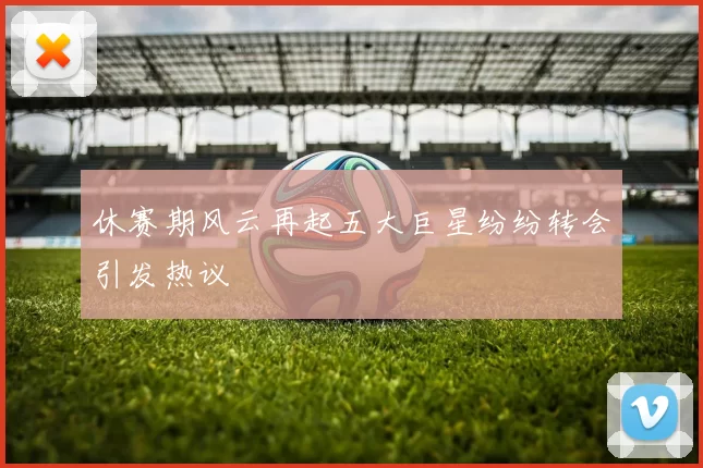 休赛期风云再起五大巨星纷纷转会引发热议